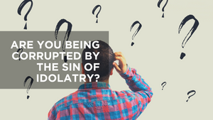 Are You Being Corrupted by the Sin of Idolatry?