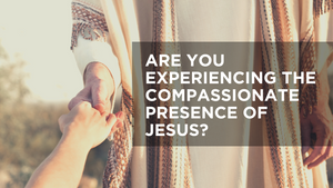 Are You Experiencing the Compassionate Presence of Jesus?