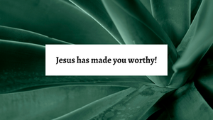 Jesus has made you worthy!