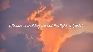 Wisdom is walking toward the light of Christ.